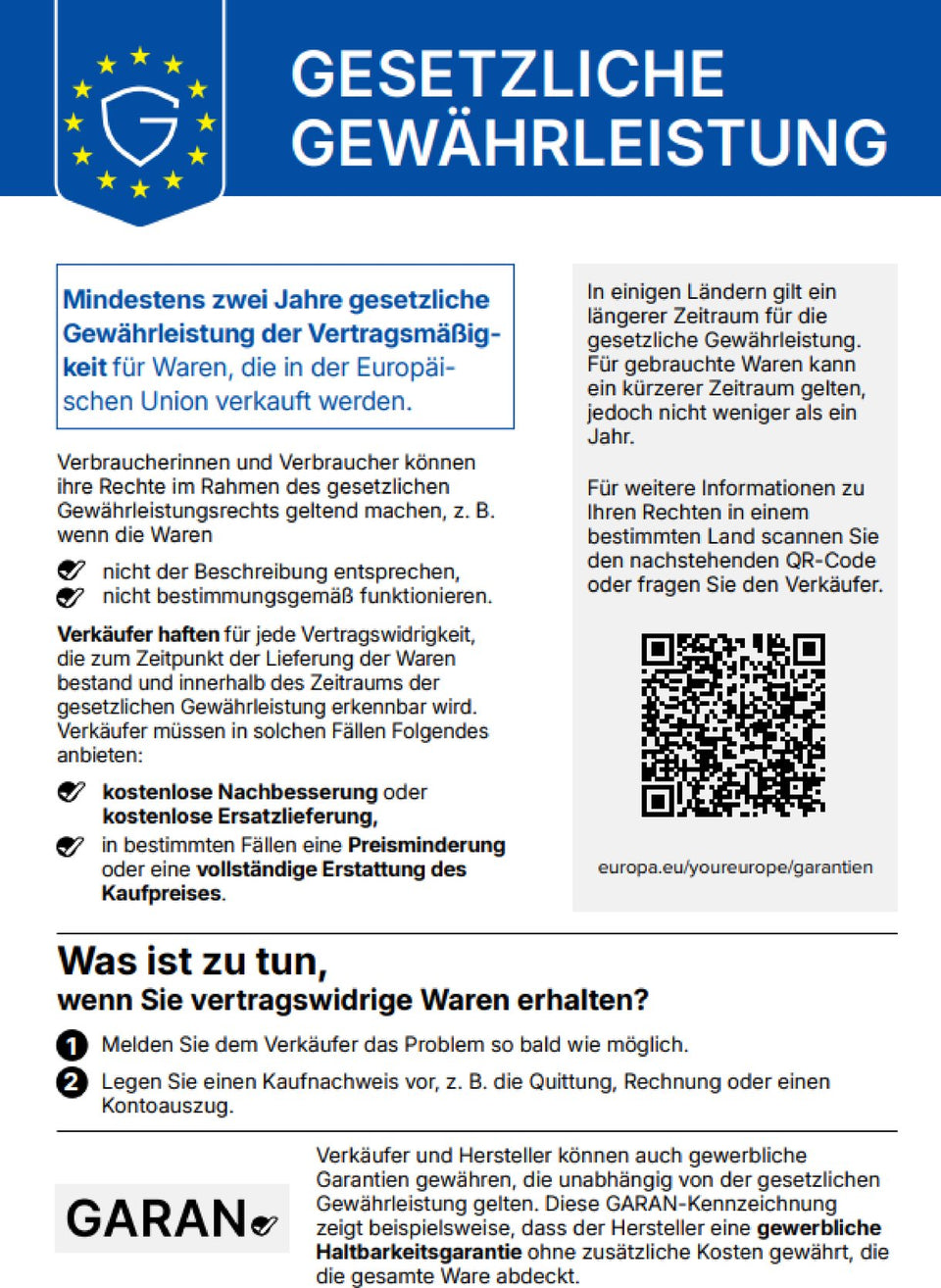 Gesetzliche Gewährleistung. Mindestens zwei Jahre gesetzliche Gewährleistung der Vertragsmäßigkeit für Waren, die in der Europäischen Union verkauft werden. Verbraucherinnen und Verbraucher können ihre Rechte im Rahmen des gesetzlichen Gewährleistungsrechts geltend machen, z. B. wenn die Waren nicht der Beschreibung entsprechen oder nicht bestimmungsgemäß funktionieren. Verkäufer haften für jede Vertragswidrigkeit, die zum Zeitpunkt der Lieferung der Waren bestand und innerhalb des Zeitraums der gesetzlichen Gewährleistung erkennbar wird. Verkäufer müssen in solchen Fällen kostenlose Nachbesserung oder kostenlose Ersatzlieferung anbieten, in bestimmten Fällen eine Preisminderung oder eine vollständige Erstattung des Kaufpreises. In einigen Ländern gilt ein längerer Zeitraum für die gesetzliche Gewährleistung. Für gebrauchte Waren kann ein kürzerer Zeitraum gelten, jedoch nicht weniger als ein Jahr. Für weitere Informationen zu Ihren Rechten in einem bestimmten Land scannen Sie den QR-Code (europa.eu/youreurope/garantien) oder fragen Sie den Verkäufer. Was ist zu tun, wenn Sie vertragswidrige Waren erhalten? 1. Melden Sie dem Verkäufer das Problem so bald wie möglich. 2. Legen Sie einen Kaufnachweis vor, z. B. die Quittung, Rechnung oder einen Kontoauszug. Verkäufer und Hersteller können auch gewerbliche Garantien gewähren, die unabhängig von der gesetzlichen Gewährleistung gelten. Diese GARAN-Kennzeichnung zeigt beispielsweise, dass der Hersteller eine gewerbliche Haltbarkeitsgarantie ohne zusätzliche Kosten gewährt, die die gesamte Ware abdeckt.