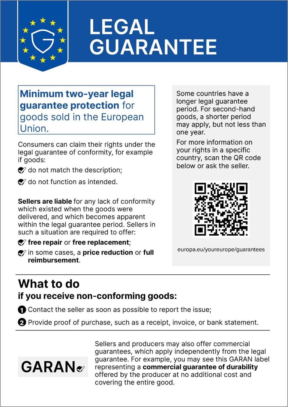 Legal guarantee. Minimum two-year legal guarantee protection for goods sold in the European Union. Consumers can claim their rights under the legal guarantee of conformity, for example if goods do not match the description or do not function as intended. Sellers are liable for any lack of conformity which existed when the goods were delivered, and which becomes apparent within the legal guarantee period. Sellers in such a situation are required to offer free repair or free replacement; in some cases, a price reduction or full reimbursement. Some countries have a longer legal guarantee period. For second-hand goods, a shorter period may apply, but not less than one year. For more information on your rights in a specific country, scan the QR code (europa.eu/youreurope/guarantees) or ask the seller. What to do if you receive non-conforming goods: 1. Contact the seller as soon as possible to report the issue. 2. Provide proof of purchase, such as a receipt, invoice, or bank statement. Sellers and producers may also offer commercial guarantees, which apply independently from the legal guarantee. For example, you may see this GARAN label representing a commercial guarantee of durability offered by the producer at no additional cost and covering the entire good.