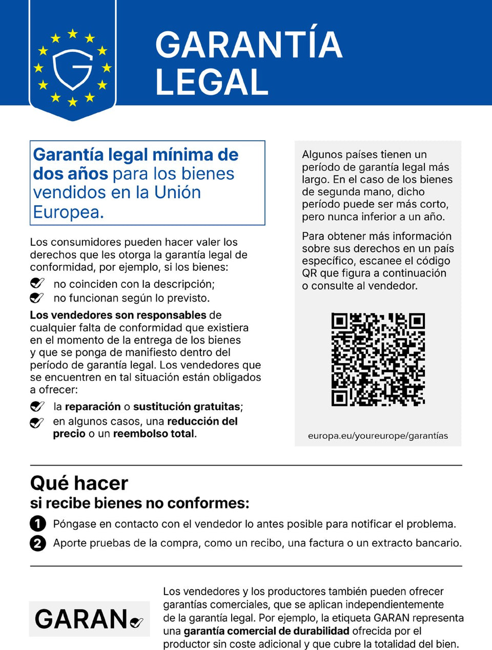 Garantía legal. Garantía legal mínima de dos años para los bienes vendidos en la Unión Europea. Los consumidores pueden hacer valer los derechos que les otorga la garantía legal de conformidad, por ejemplo, si los bienes no coinciden con la descripción o no funcionan según lo previsto. Los vendedores son responsables de cualquier falta de conformidad que existiera en el momento de la entrega de los bienes y que se ponga de manifiesto dentro del período de garantía legal. Los vendedores que se encuentren en tal situación están obligados a ofrecer la reparación o sustitución gratuitas; en algunos casos, una reducción del precio o un reembolso total. Algunos países tienen un período de garantía legal más largo. En el caso de los bienes de segunda mano, dicho período puede ser más corto, pero nunca inferior a un año. Para obtener más información sobre sus derechos en un país específico, escanee el código QR que figura a continuación (europa.eu/youreurope/garantías) o consulte al vendedor. Qué hacer si recibe bienes no conformes: 1. Póngase en contacto con el vendedor lo antes posible para notificar el problema. 2. Aporte pruebas de la compra, como un recibo, una factura o un extracto bancario. Los vendedores y los productores también pueden ofrecer garantías comerciales, que se aplican independientemente de la garantía legal. Por ejemplo, la etiqueta GARAN representa una garantía comercial de durabilidad ofrecida por el productor sin coste adicional y que cubre la totalidad del bien.