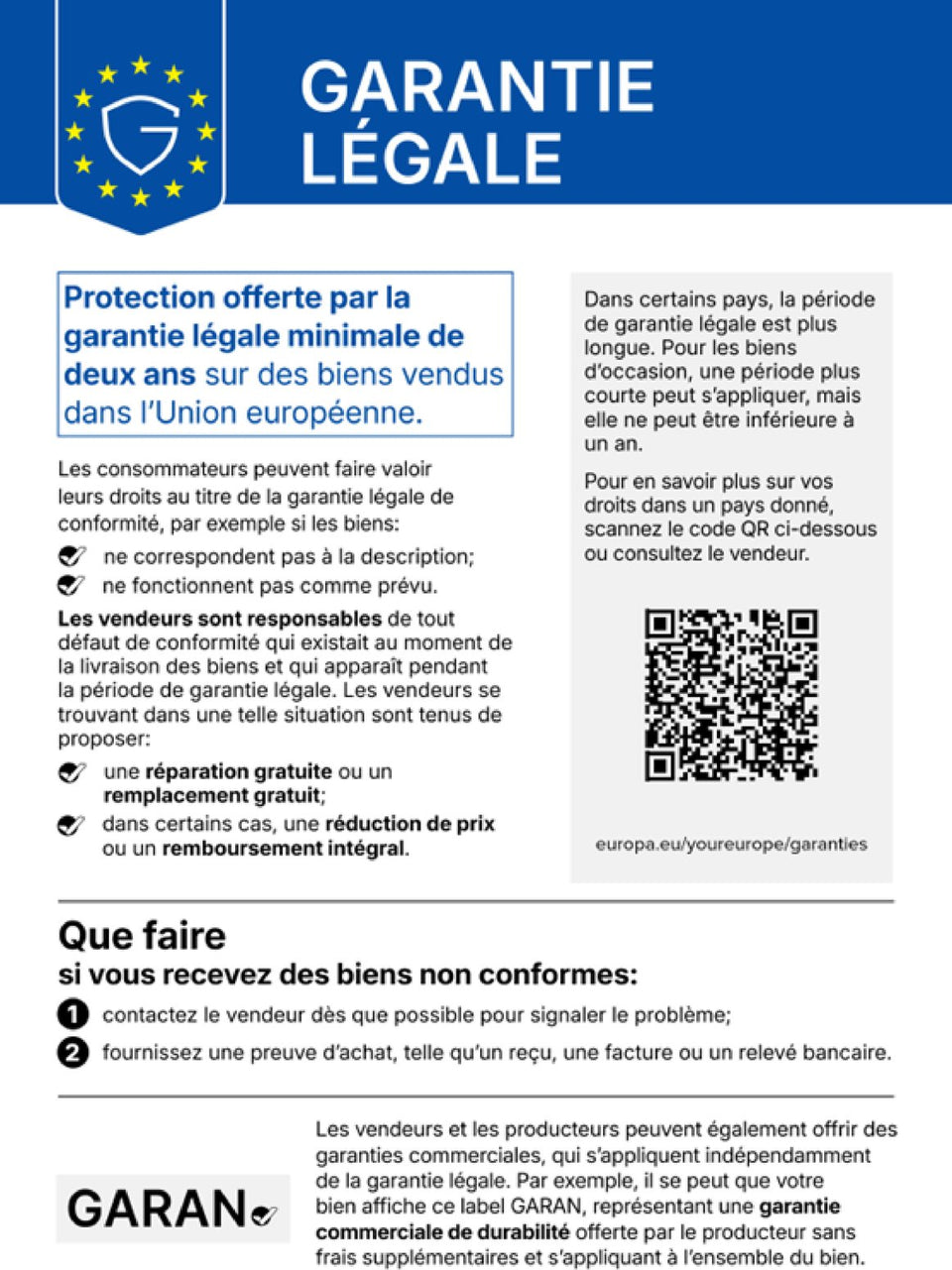 Garantie légale. Protection offerte par la garantie légale minimale de deux ans sur des biens vendus dans l'Union européenne. Les consommateurs peuvent faire valoir leurs droits au titre de la garantie légale de conformité, par exemple si les biens ne correspondent pas à la description ou ne fonctionnent pas comme prévu. Les vendeurs sont responsables de tout défaut de conformité qui existait au moment de la livraison des biens et qui apparaît pendant la période de garantie légale. Les vendeurs se trouvant dans une telle situation sont tenus de proposer une réparation gratuite ou un remplacement gratuit ; dans certains cas, une réduction de prix ou un remboursement intégral. Dans certains pays, la période de garantie légale est plus longue. Pour les biens d'occasion, une période plus courte peut s'appliquer, mais elle ne peut être inférieure à un an. Pour en savoir plus sur vos droits dans un pays donné, scannez le code QR ci-dessous (europa.eu/youreurope/garanties) ou consultez le vendeur. Que faire si vous recevez des biens non conformes : 1. contactez le vendeur dès que possible pour signaler le problème ; 2. fournissez une preuve d'achat, telle qu'un reçu, une facture ou un relevé bancaire. Les vendeurs et les producteurs peuvent également offrir des garanties commerciales, qui s'appliquent indépendamment de la garantie légale. Par exemple, il se peut que votre bien affiche ce label GARAN, représentant une garantie commerciale de durabilité offerte par le producteur sans frais supplémentaires et s'appliquant à l'ensemble du bien.