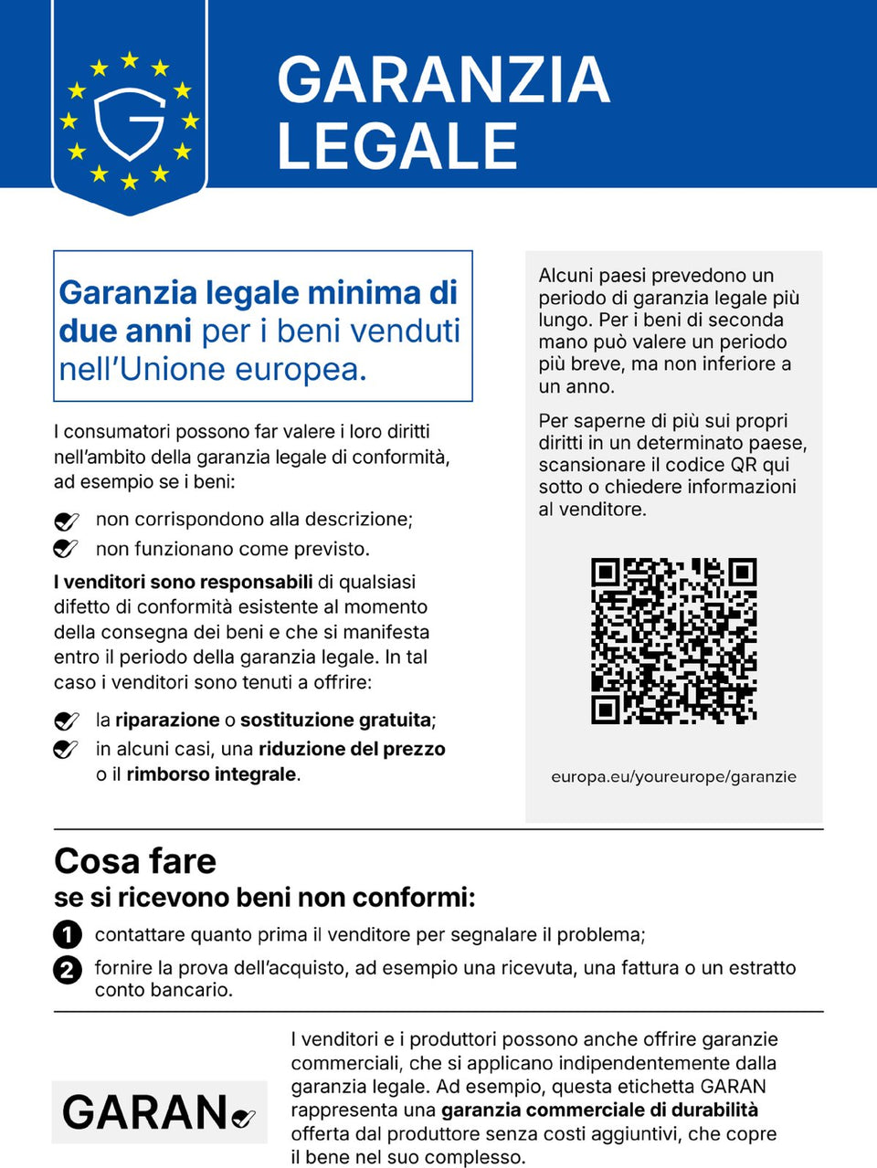 Garanzia legale. Garanzia legale minima di due anni per i beni venduti nell'Unione europea. I consumatori possono far valere i loro diritti nell'ambito della garanzia legale di conformità, ad esempio se i beni non corrispondono alla descrizione o non funzionano come previsto. I venditori sono responsabili di qualsiasi difetto di conformità esistente al momento della consegna dei beni e che si manifesta entro il periodo della garanzia legale. In tal caso i venditori sono tenuti a offrire la riparazione o sostituzione gratuita; in alcuni casi, una riduzione del prezzo o il rimborso integrale. Alcuni paesi prevedono un periodo di garanzia legale più lungo. Per i beni di seconda mano può valere un periodo più breve, ma non inferiore a un anno. Per saperne di più sui propri diritti in un determinato paese, scansionare il codice QR qui sotto (europa.eu/youreurope/garanzie) o chiedere informazioni al venditore. Cosa fare se si ricevono beni non conformi: 1. contattare quanto prima il venditore per segnalare il problema; 2. fornire la prova dell'acquisto, ad esempio una ricevuta, una fattura o un estratto conto bancario. I venditori e i produttori possono anche offrire garanzie commerciali, che si applicano indipendentemente dalla garanzia legale. Ad esempio, questa etichetta GARAN rappresenta una garanzia commerciale di durabilità offerta dal produttore senza costi aggiuntivi, che copre il bene nel suo complesso.