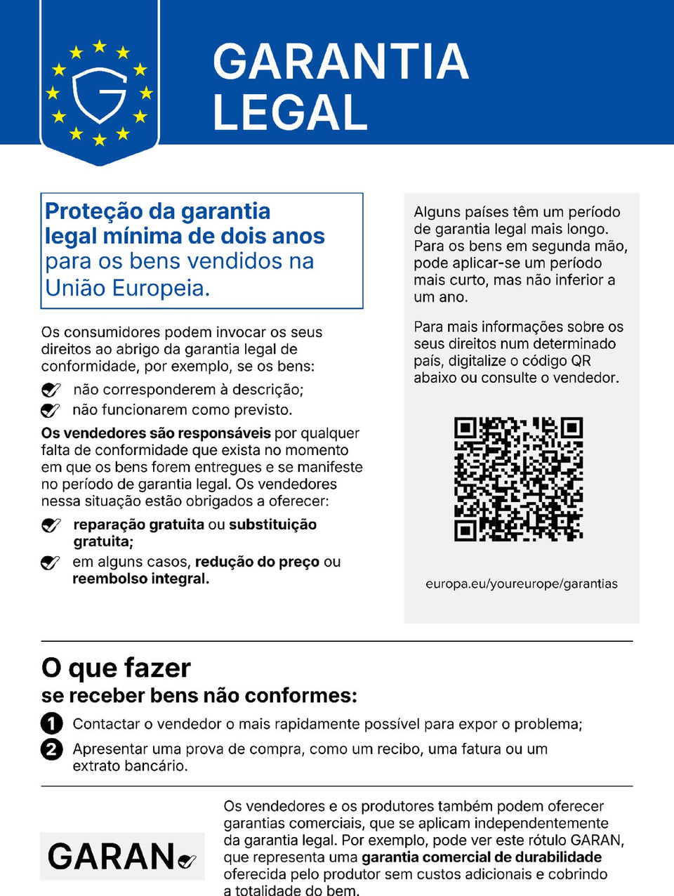 Garantia legal. Proteção da garantia legal mínima de dois anos para os bens vendidos na União Europeia. Os consumidores podem invocar os seus direitos ao abrigo da garantia legal de conformidade, por exemplo, se os bens não corresponderem à descrição ou não funcionarem como previsto. Os vendedores são responsáveis por qualquer falta de conformidade que exista no momento em que os bens forem entregues e se manifeste no período de garantia legal. Os vendedores nessa situação estão obrigados a oferecer reparação gratuita ou substituição gratuita; em alguns casos, redução do preço ou reembolso integral. Alguns países têm um período de garantia legal mais longo. Para os bens em segunda mão, pode aplicar-se um período mais curto, mas não inferior a um ano. Para mais informações sobre os seus direitos num determinado país, digitalize o código QR abaixo (europa.eu/youreurope/garantias) ou consulte o vendedor. O que fazer se receber bens não conformes: 1. Contactar o vendedor o mais rapidamente possível para expor o problema; 2. Apresentar uma prova de compra, como um recibo, uma fatura ou um extrato bancário. Os vendedores e os produtores também podem oferecer garantias comerciais, que se aplicam independentemente da garantia legal. Por exemplo, pode ver este rótulo GARAN, que representa uma garantia comercial de durabilidade oferecida pelo produtor sem custos adicionais e cobrindo a totalidade do bem.